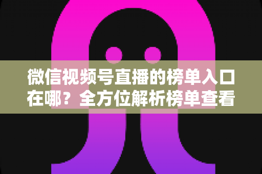 微信视频号直播的榜单入口在哪？全方位解析榜单查看路径与实用技巧