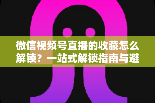 微信视频号直播的收藏怎么解锁？一站式解锁指南与避坑技巧全解析