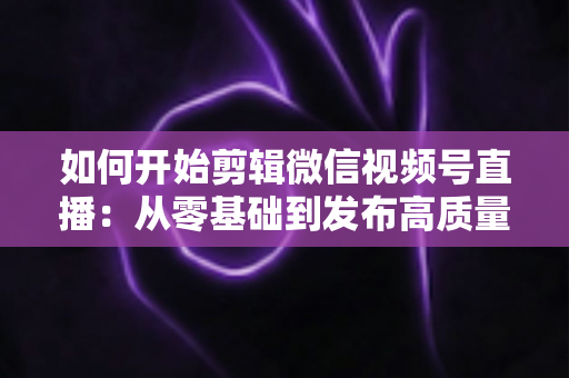 如何开始剪辑微信视频号直播：从零基础到发布高质量短视频的完整实操指南
