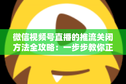 微信视频号直播的推流关闭方法全攻略:一步步教你正确结束直播,彻底告别“关播失败”的困扰 微信视频号直播的推流关闭方法全攻略:一步步教你正确结束直播,彻底告别“关播失败”的困扰
