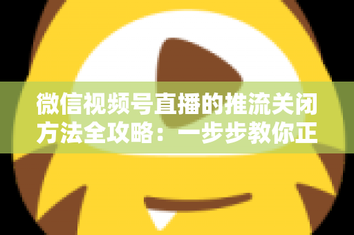 微信视频号直播的推流关闭方法全攻略:一步步教你正确结束直播,彻底告别“关播失败”的困扰 微信视频号直播的推流关闭方法全攻略:一步步教你正确结束直播,彻底告别“关播失败”的困扰