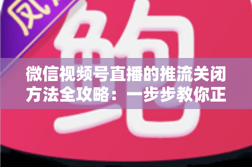 微信视频号直播的推流关闭方法全攻略：一步步教你正确结束直播，彻底告别“关播失败”的困扰