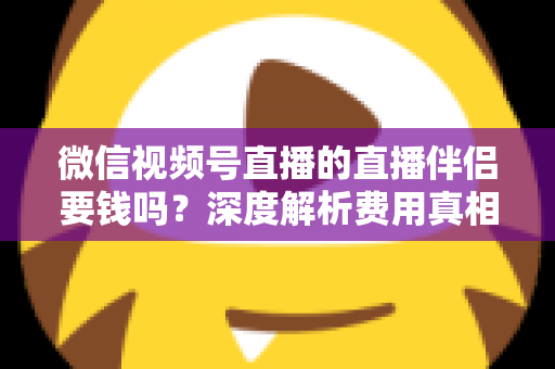 微信视频号直播的直播伴侣要钱吗?深度解析费用真相与使用全攻略 微信视频号直播的直播伴侣要钱吗?深度解析费用真相与使用全攻略