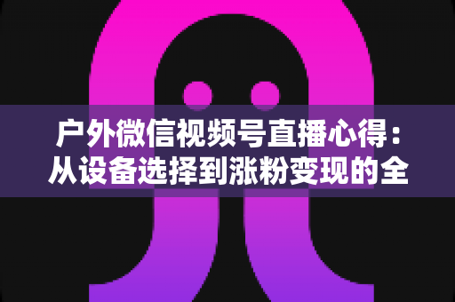户外微信视频号直播心得：从设备选择到涨粉变现的全方位实战指南