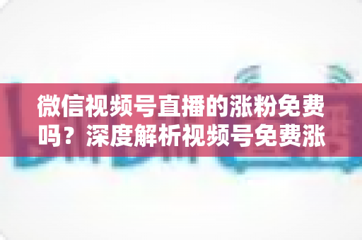 微信视频号直播的涨粉免费吗？深度解析视频号免费涨粉方法与付费推广全攻略