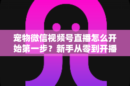宠物微信视频号直播怎么开始第一步？新手从零到开播的完整实操指南
