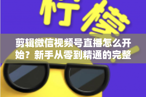 剪辑微信视频号直播怎么开始?新手从零到精通的完整实操指南 剪辑微信视频号直播怎么开始?新手从零到精通的完整实操指南
