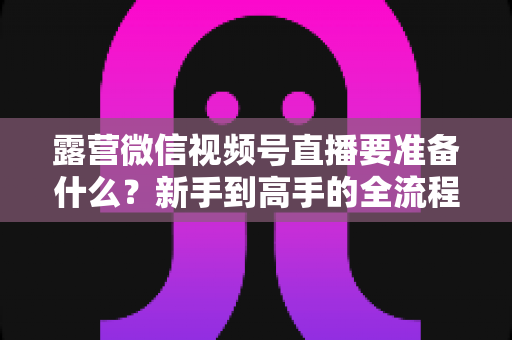 露营微信视频号直播要准备什么?新手到高手的全流程装备与运营清单 露营微信视频号直播要准备什么?新手到高手的全流程装备与运营清单