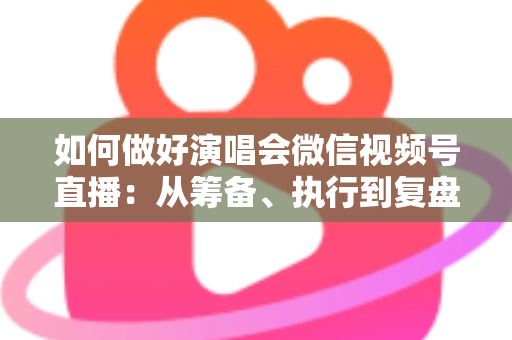 如何做好演唱会微信视频号直播：从筹备、执行到复盘的全流程实战指南