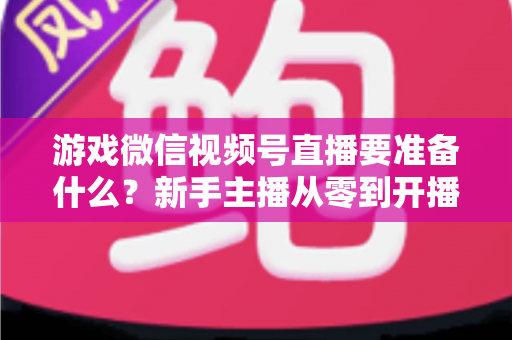游戏微信视频号直播要准备什么？新手主播从零到开播的完整准备清单与避坑指南