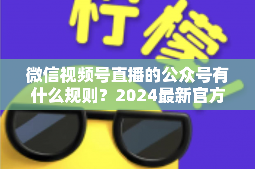 微信视频号直播的公众号有什么规则？2024最新官方规则详解与合规运营全指南