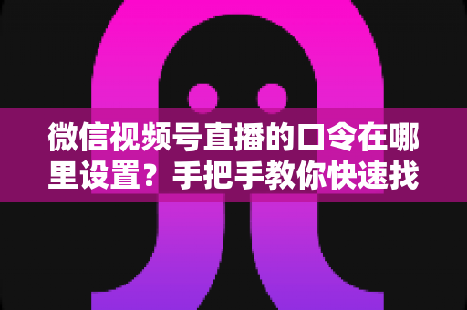 微信视频号直播的口令在哪里设置？手把手教你快速找到设置入口并玩转直播口令功能