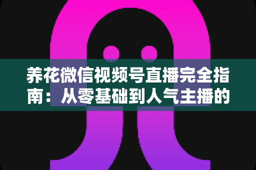 养花微信视频号直播完全指南：从零基础到人气主播的实战秘籍