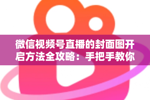 微信视频号直播的封面图开启方法全攻略：手把手教你设置高点击率直播封面，让直播间流量翻倍