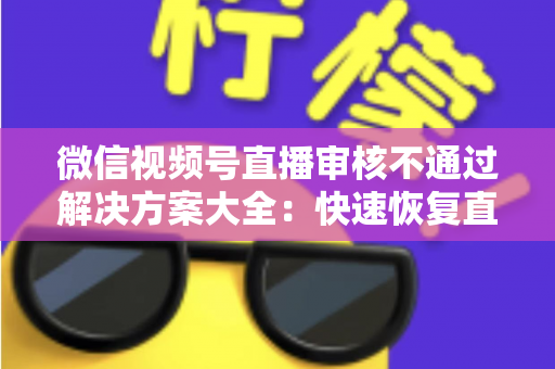 微信视频号直播审核不通过解决方案大全：快速恢复直播权限的实战指南