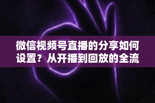微信视频号直播的分享如何设置？从开播到回放的全流程实操指南