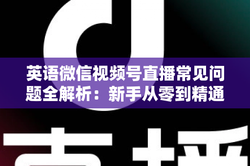 英语微信视频号直播常见问题全解析：新手从零到精通的实战指南