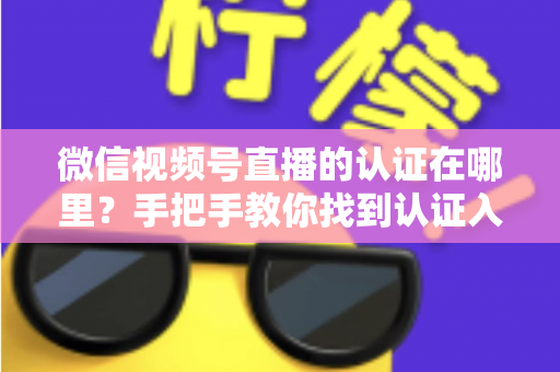 微信视频号直播的认证在哪里？手把手教你找到认证入口并完成直播认证