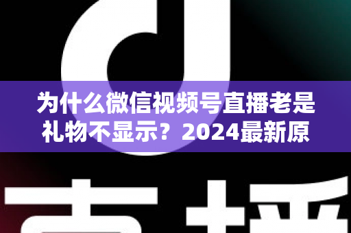 为什么微信视频号直播老是礼物不显示?2024最新原因分析与实用解决方案大全 为什么微信视频号直播老是礼物不显示?2024最新原因分析与实用解决方案大全