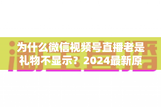 为什么微信视频号直播老是礼物不显示?2024最新原因分析与实用解决方案大全 为什么微信视频号直播老是礼物不显示?2024最新原因分析与实用解决方案大全