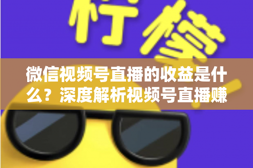 微信视频号直播的收益是什么？深度解析视频号直播赚钱渠道与变现技巧