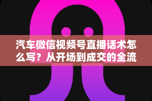 汽车微信视频号直播话术怎么写？从开场到成交的全流程话术指南