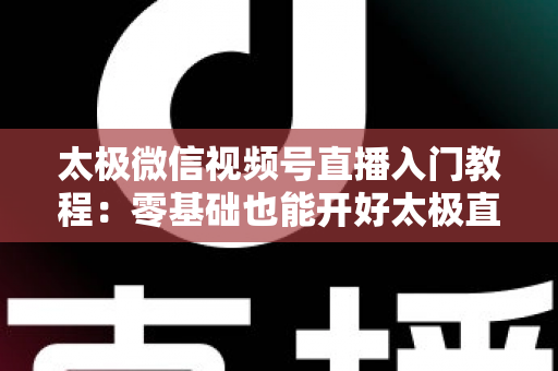 太极微信视频号直播入门教程：零基础也能开好太极直播课的完整指南