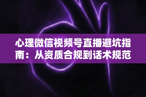 心理微信视频号直播避坑指南：从资质合规到话术规范的全方位运营攻略