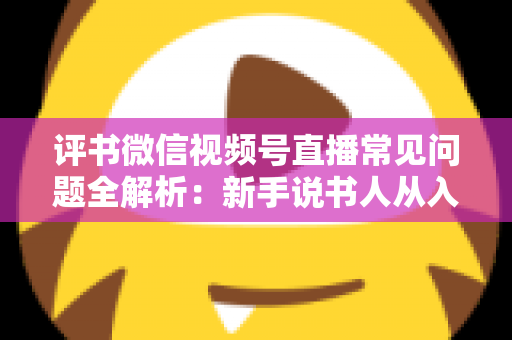评书微信视频号直播常见问题全解析：新手说书人从入门到精通的实用指南