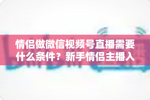 情侣做微信视频号直播需要什么条件？新手情侣主播入门全攻略与实操指南