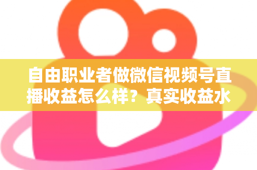 自由职业者做微信视频号直播收益怎么样？真实收益水平、变现方式与实战建议全解析