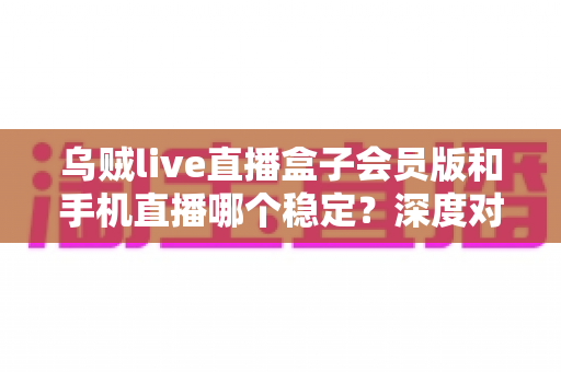 乌贼live直播盒子会员版和手机直播哪个稳定？深度对比解析与实用选择指南