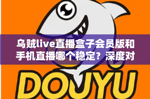 乌贼live直播盒子会员版和手机直播哪个稳定？深度对比解析与实用选择指南