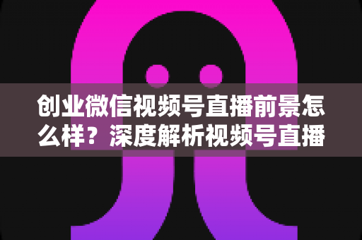 创业微信视频号直播前景怎么样？深度解析视频号直播创业红利、变现路径与实操指南
