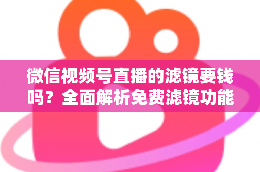 微信视频号直播的滤镜要钱吗？全面解析免费滤镜功能与实用使用指南