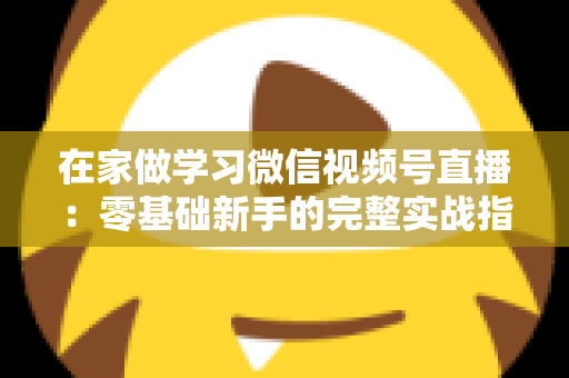 在家做学习微信视频号直播:零基础新手的完整实战指南 在家做学习微信视频号直播:零基础新手的完整实战指南