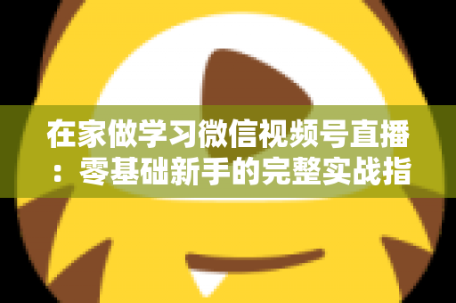 在家做学习微信视频号直播:零基础新手的完整实战指南 在家做学习微信视频号直播:零基础新手的完整实战指南