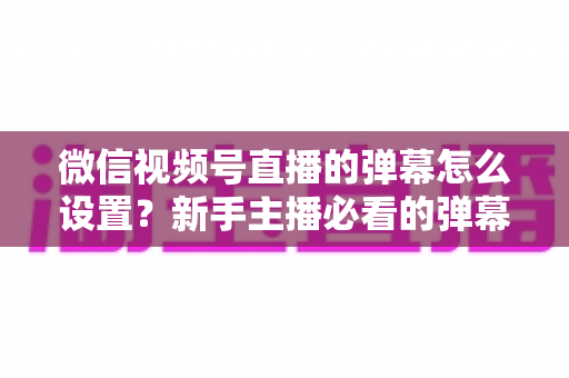 微信视频号直播的弹幕怎么设置？新手主播必看的弹幕开启、管理与优化全流程指南