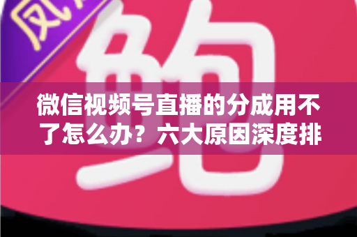 微信视频号直播的分成用不了怎么办?六大原因深度排查与高效解决全指南 微信视频号直播的分成用不了怎么办?六大原因深度排查与高效解决全指南