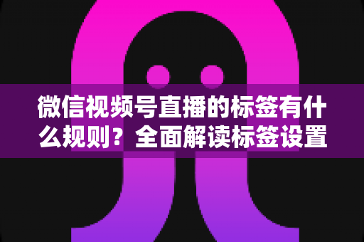 微信视频号直播的标签有什么规则？全面解读标签设置规范与流量运营技巧