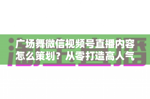 广场舞微信视频号直播内容怎么策划?从零打造高人气广场舞直播间的完整指南 广场舞微信视频号直播内容怎么策划?从零打造高人气广场舞直播间的完整指南
