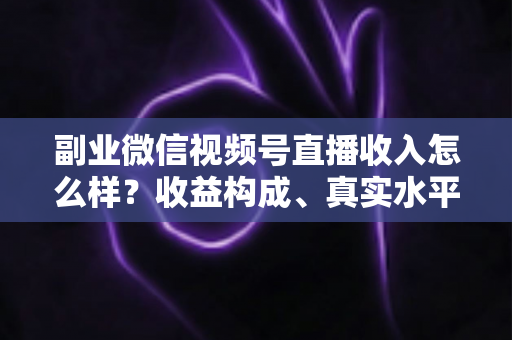 副业微信视频号直播收入怎么样？收益构成、真实水平与增收策略全解析