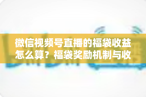 微信视频号直播的福袋收益怎么算？福袋奖励机制与收益计算全维度解析