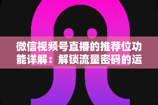 微信视频号直播的推荐位功能详解：解锁流量密码的运营实战全攻略
