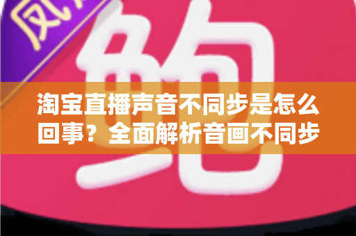 淘宝直播声音不同步是怎么回事？全面解析音画不同步的常见原因与实用解决方法