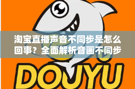 淘宝直播声音不同步是怎么回事？全面解析音画不同步的常见原因与实用解决方法
