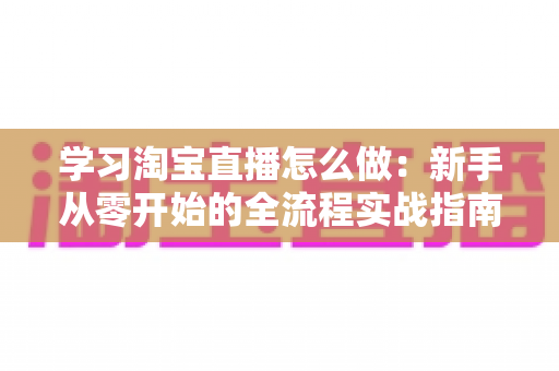 学习淘宝直播怎么做:新手从零开始的全流程实战指南 学习淘宝直播怎么做:新手从零开始的全流程实战指南