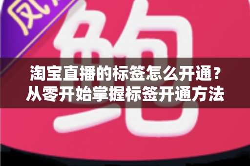 淘宝直播的标签怎么开通?从零开始掌握标签开通方法与流量提升秘籍 淘宝直播的标签怎么开通?从零开始掌握标签开通方法与流量提升秘籍