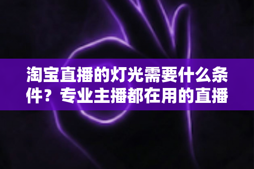淘宝直播的灯光需要什么条件？专业主播都在用的直播间灯光布置全攻略