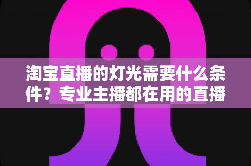 淘宝直播的灯光需要什么条件？专业主播都在用的直播间灯光布置全攻略